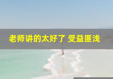 老师讲的太好了 受益匪浅